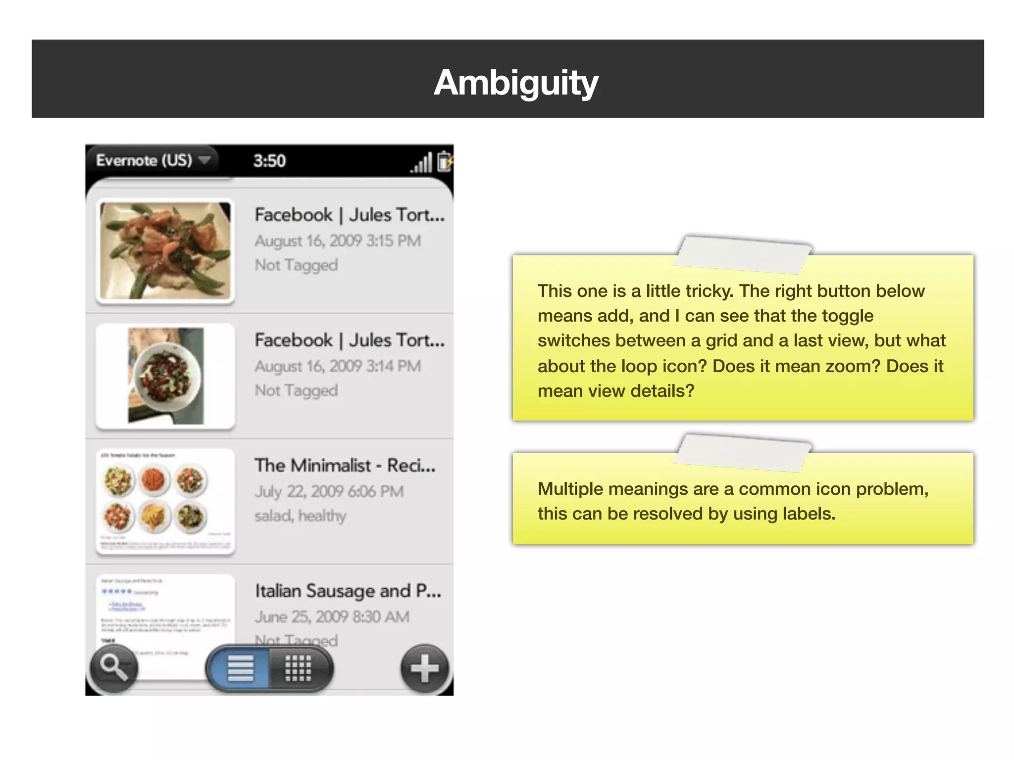Ambiguity




         This one is a little tricky. The right button below
         means add, and I can see that the toggle
         switches between a grid and a last view, but what
         about the loop icon? Does it mean zoom? Does it
         mean view details?




         Multiple meanings are a common icon problem,
         this can be resolved by using labels.




   162
 