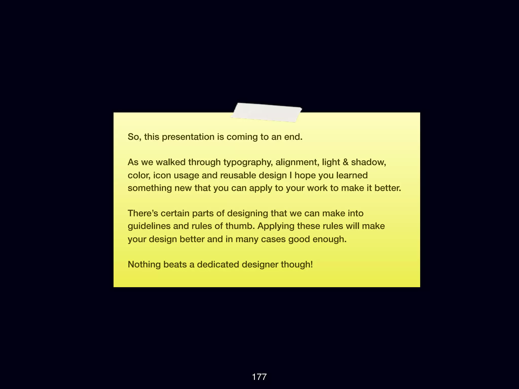 So, this presentation is coming to an end.

As we walked through typography, alignment, light & shadow,
color, icon usage and reusable design I hope you learned
something new that you can apply to your work to make it better.

There’s certain parts of designing that we can make into
guidelines and rules of thumb. Applying these rules will make
your design better and in many cases good enough.

Nothing beats a dedicated designer though!




                             177
 