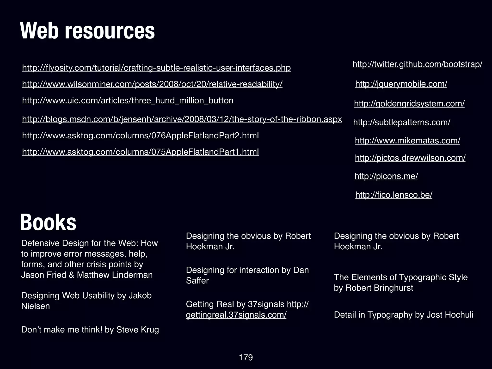 Web resources
http://ﬂyosity.com/tutorial/crafting-subtle-realistic-user-interfaces.php           http://twitter.github.com/bootstrap/

http://www.wilsonminer.com/posts/2008/oct/20/relative-readability/                   http://jquerymobile.com/
http://www.uie.com/articles/three_hund_million_button                                http://goldengridsystem.com/
http://blogs.msdn.com/b/jensenh/archive/2008/03/12/the-story-of-the-ribbon.aspx     http://subtlepatterns.com/
http://www.asktog.com/columns/076AppleFlatlandPart2.html
                                                                                     http://www.mikematas.com/
http://www.asktog.com/columns/075AppleFlatlandPart1.html
                                                                                     http://pictos.drewwilson.com/

                                                                                     http://picons.me/

                                                                                     http://ﬁco.lensco.be/


Books                                       Designing the obvious by Robert     Designing the obvious by Robert
Defensive Design for the Web: How           Hoekman Jr.                         Hoekman Jr.
to improve error messages, help,
forms, and other crisis points by
                                            Designing for interaction by Dan
Jason Fried & Matthew Linderman                                                 The Elements of Typographic Style
                                            Saffer
                                                                                by Robert Bringhurst
Designing Web Usability by Jakob
Nielsen                                     Getting Real by 37signals http://
                                            gettingreal.37signals.com/          Detail in Typography by Jost Hochuli
Don’t make me think! by Steve Krug


                                                          179
 