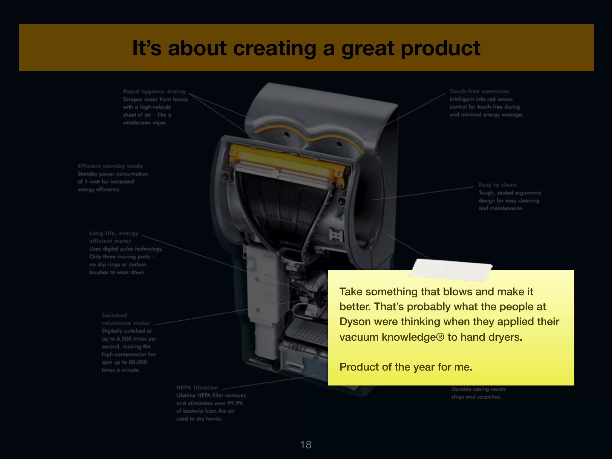 It’s about creating a great product




                     Take something that blows and make it
                     better. That’s probably what the people at
                     Dyson were thinking when they applied their
                     vacuum knowledge® to hand dryers.

                     Product of the year for me.




                18
 