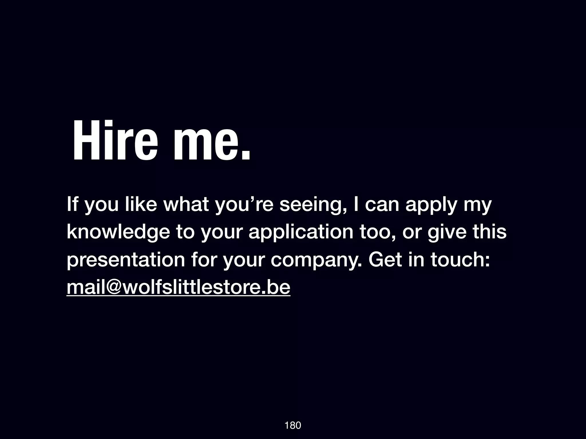 Hire me.
If you like what you’re seeing, I can apply my
knowledge to your application too, or give this
presentation for your company. Get in touch:
mail@wolfslittlestore.be




                       180
 