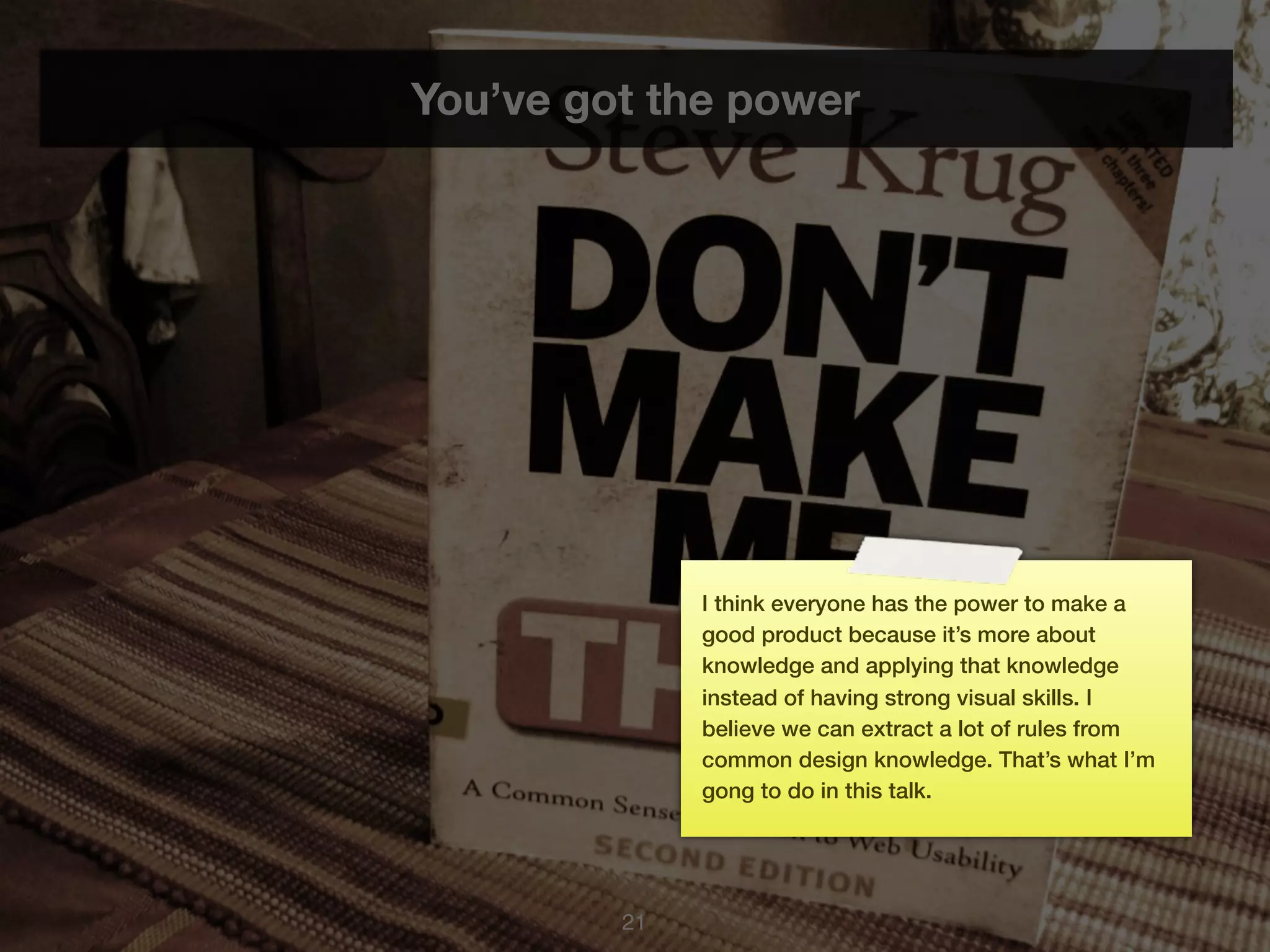 You’ve got the power




              I think everyone has the power to make a
              good product because it’s more about
              knowledge and applying that knowledge
              instead of having strong visual skills. I
              believe we can extract a lot of rules from
              common design knowledge. That’s what I’m
              gong to do in this talk.




         21
 