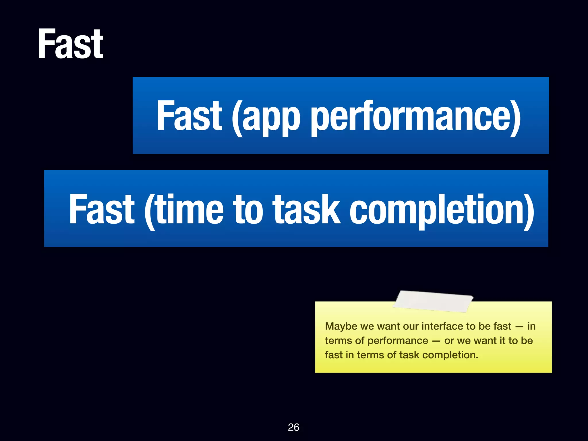 Fast
       Fast (app performance)

 Fast (time to task completion)

                    Maybe we want our interface to be fast — in
                    terms of performance — or we want it to be
                    fast in terms of task completion.




               26
 