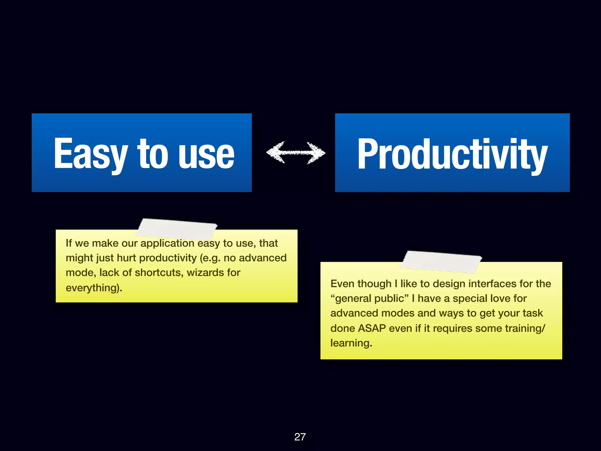 Easy to use                                                Productivity
If we make our application easy to use, that
might just hurt productivity (e.g. no advanced
mode, lack of shortcuts, wizards for
everything).                                          Even though I like to design interfaces for the
                                                      “general public” I have a special love for
                                                      advanced modes and ways to get your task
                                                      done ASAP even if it requires some training/
                                                      learning.




                                                 27
 