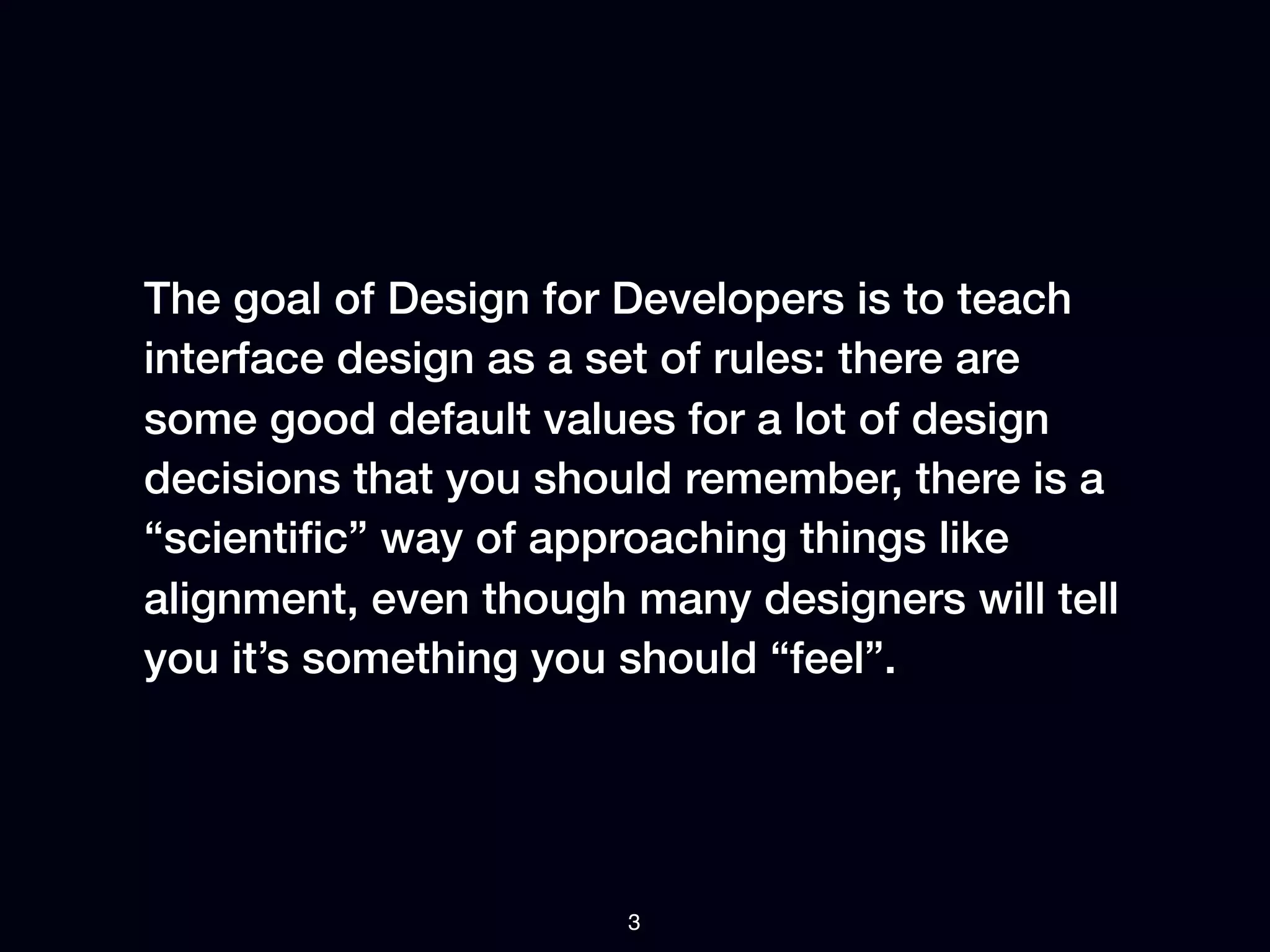 The goal of Design for Developers is to teach
interface design as a set of rules: there are
some good default values for a lot of design
decisions that you should remember, there is a
“scientiﬁc” way of approaching things like
alignment, even though many designers will tell
you it’s something you should “feel”.




                       3
 