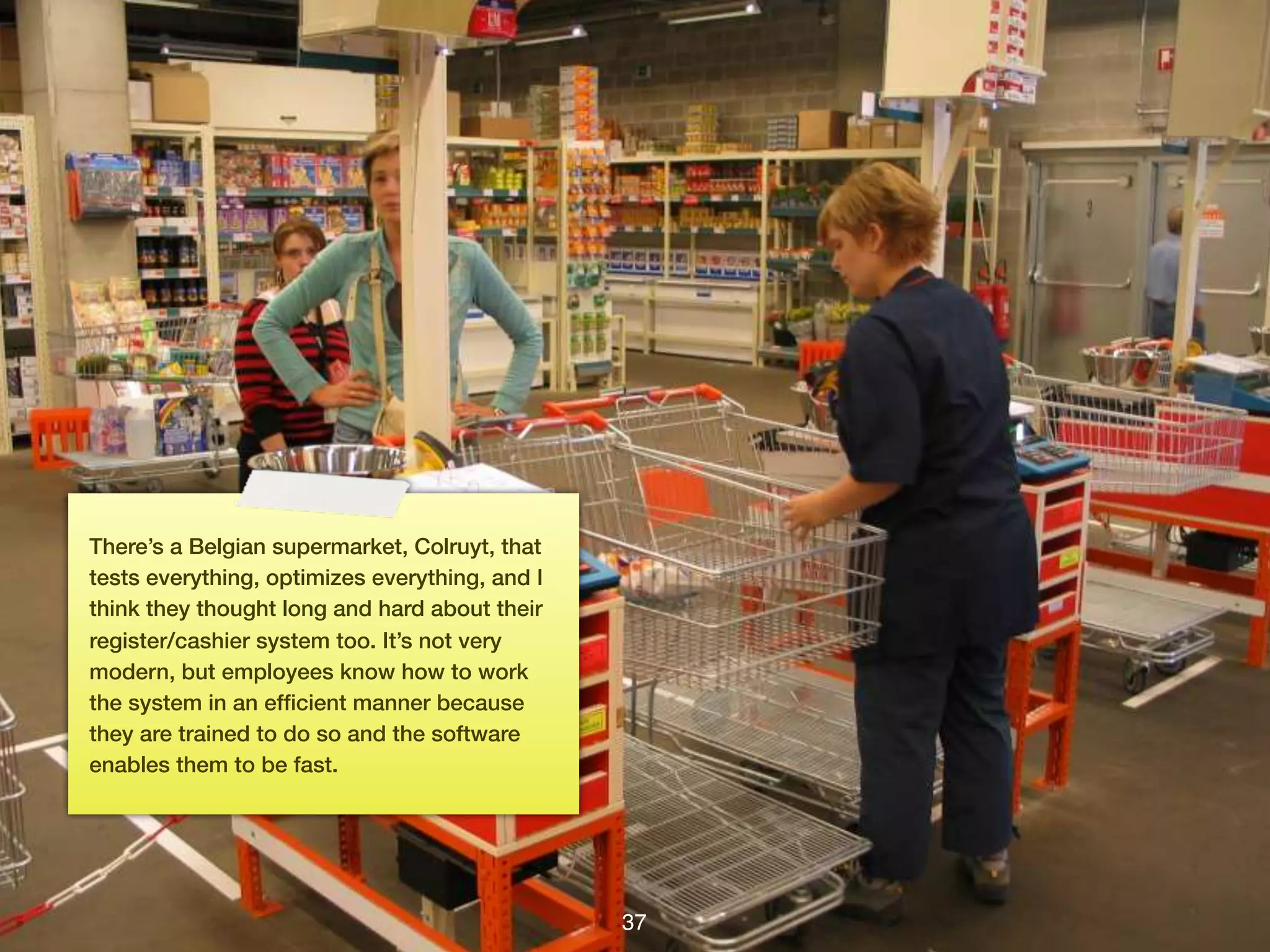 There’s a Belgian supermarket, Colruyt, that
tests everything, optimizes everything, and I
think they thought long and hard about their
register/cashier system too. It’s not very
modern, but employees know how to work
the system in an efﬁcient manner because
they are trained to do so and the software
enables them to be fast.




                                                37
 