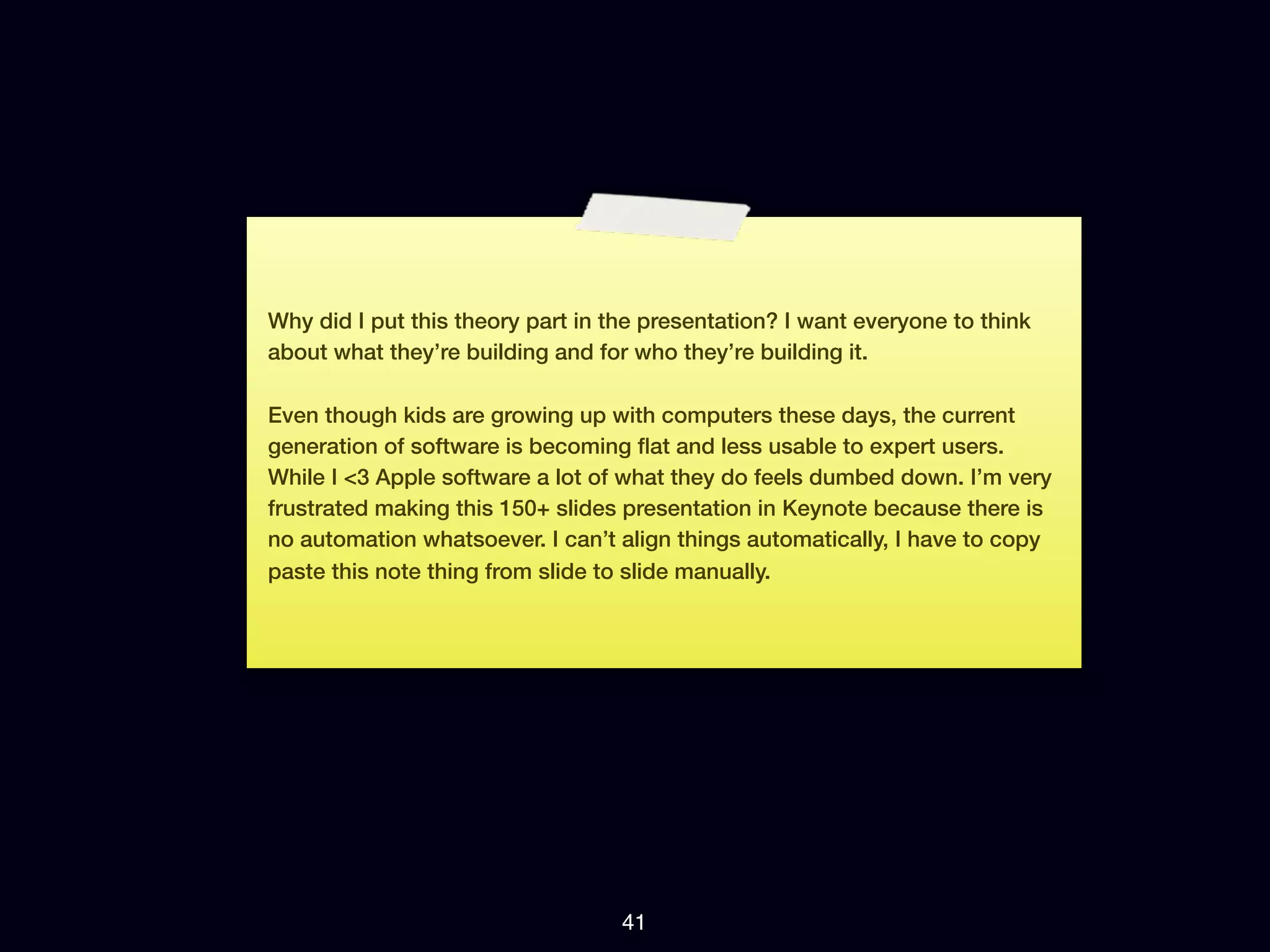 Why did I put this theory part in the presentation? I want everyone to think
about what they’re building and for who they’re building it.

Even though kids are growing up with computers these days, the current
generation of software is becoming ﬂat and less usable to expert users.
While I <3 Apple software a lot of what they do feels dumbed down. I’m very
frustrated making this 150+ slides presentation in Keynote because there is
no automation whatsoever. I can’t align things automatically, I have to copy
paste this note thing from slide to slide manually.




                                   41
 
