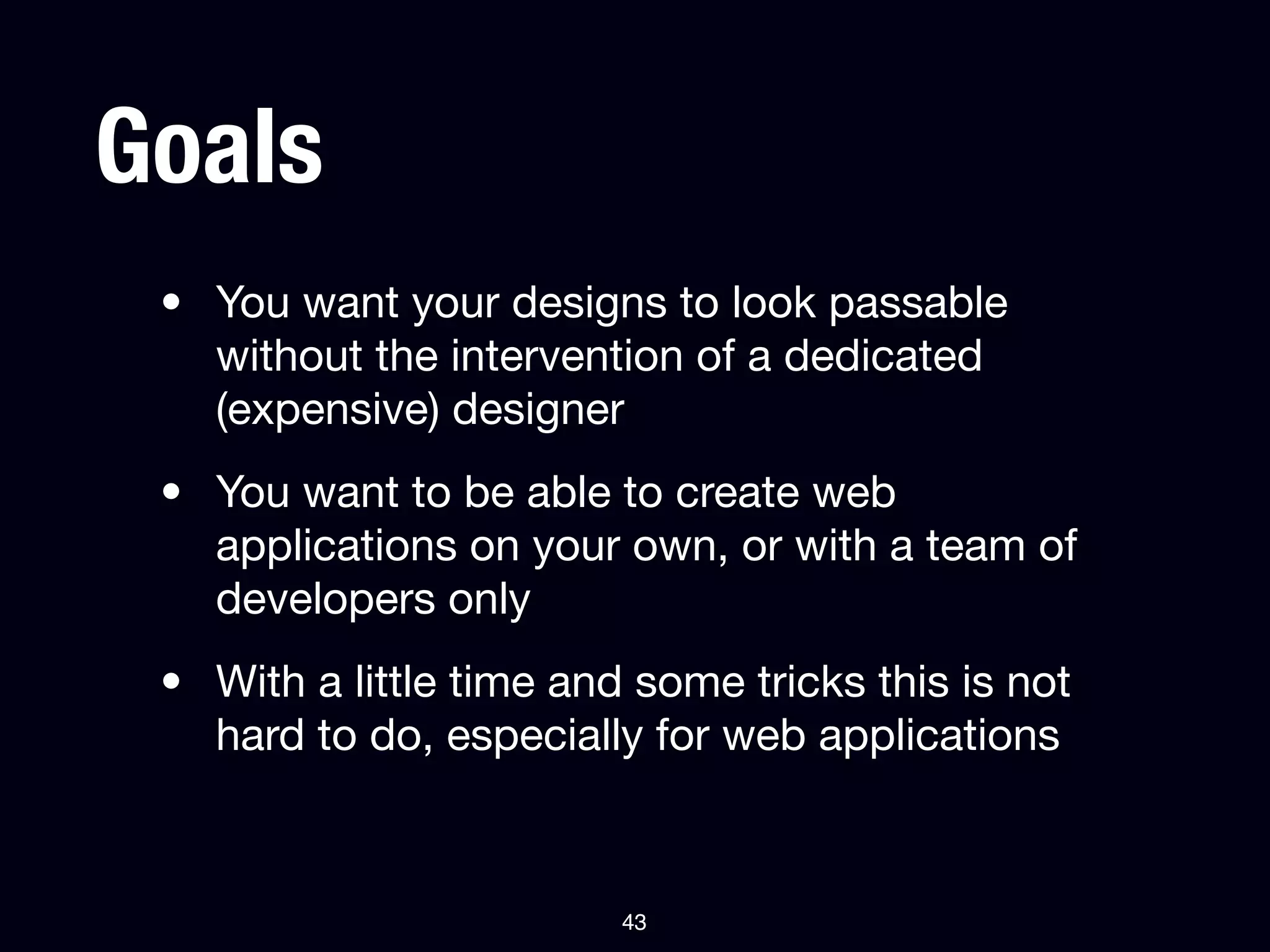 Goals
 • You want your designs to look passable
   without the intervention of a dedicated
   (expensive) designer
 • You want to be able to create web
   applications on your own, or with a team of
   developers only
 • With a little time and some tricks this is not
   hard to do, especially for web applications



                         43
 