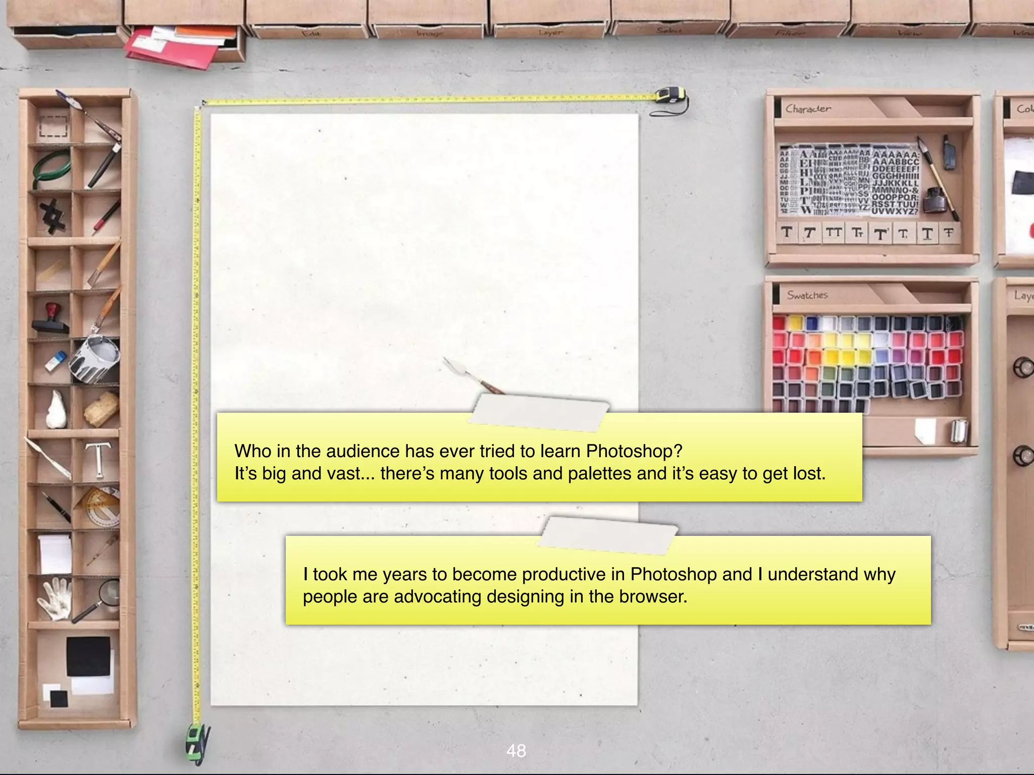 Who in the audience has ever tried to learn Photoshop?
It’s big and vast... there’s many tools and palettes and it’s easy to get lost.




         I took me years to become productive in Photoshop and I understand why
         people are advocating designing in the browser.




                                    48
 