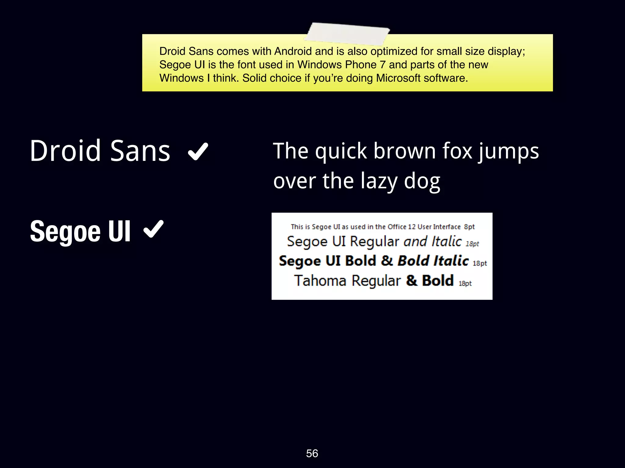 Droid Sans comes with Android and is also optimized for small size display;
           Segoe UI is the font used in Windows Phone 7 and parts of the new
           Windows I think. Solid choice if you’re doing Microsoft software.




Droid Sans                        The quick brown fox jumps
                                  over the lazy dog

Segoe UI




                                         56
 