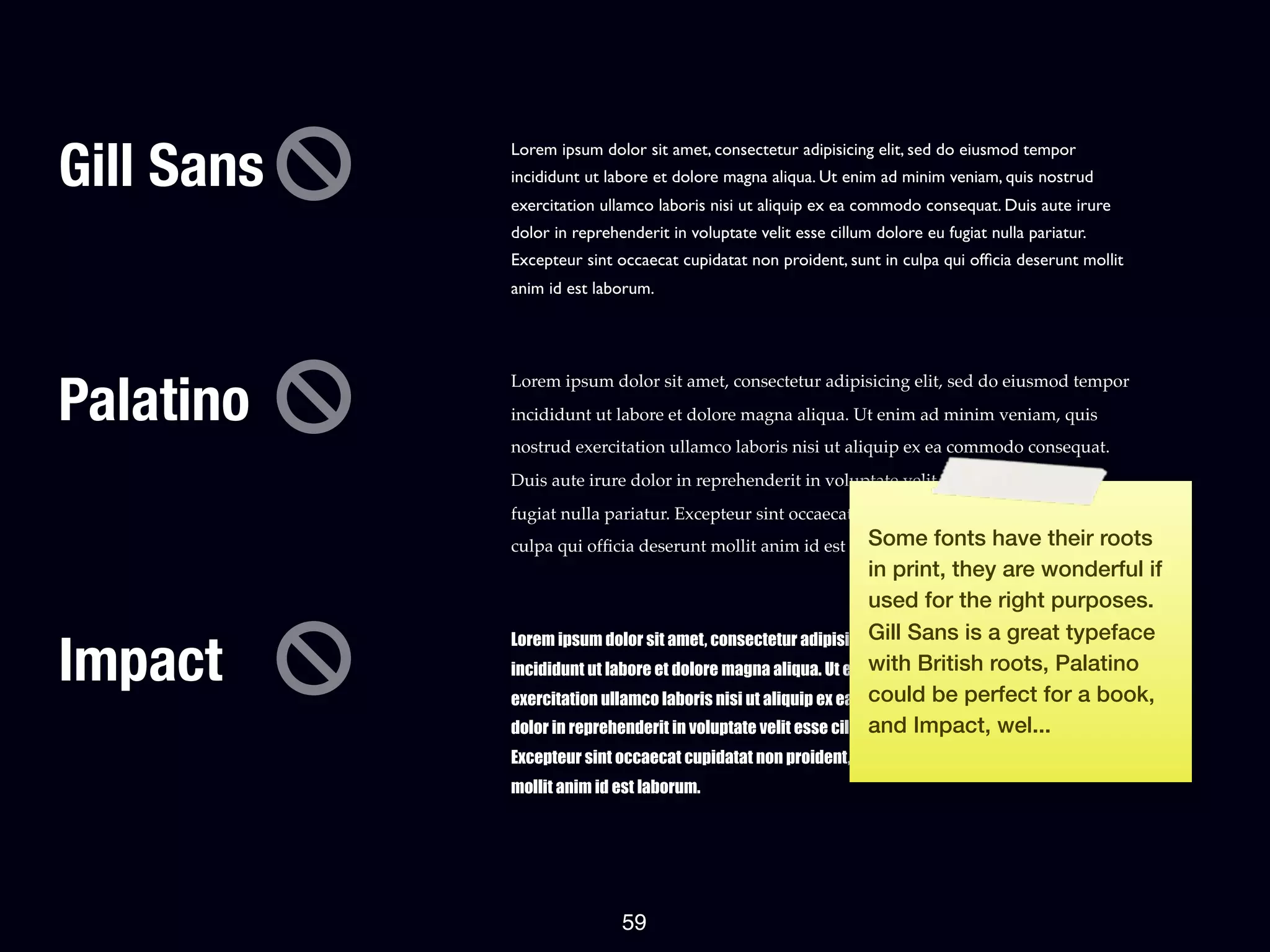 Gill Sans
            Lorem ipsum dolor sit amet, consectetur adipisicing elit, sed do eiusmod tempor
            incididunt ut labore et dolore magna aliqua. Ut enim ad minim veniam, quis nostrud
            exercitation ullamco laboris nisi ut aliquip ex ea commodo consequat. Duis aute irure
            dolor in reprehenderit in voluptate velit esse cillum dolore eu fugiat nulla pariatur.
            Excepteur sint occaecat cupidatat non proident, sunt in culpa qui ofﬁcia deserunt mollit
            anim id est laborum.




Palatino
            Lorem ipsum dolor sit amet, consectetur adipisicing elit, sed do eiusmod tempor
            incididunt ut labore et dolore magna aliqua. Ut enim ad minim veniam, quis
            nostrud exercitation ullamco laboris nisi ut aliquip ex ea commodo consequat.
            Duis aute irure dolor in reprehenderit in voluptate velit esse cillum dolore eu
            fugiat nulla pariatur. Excepteur sint occaecat cupidatat non proident, sunt in
                                                           Some
            culpa qui ofﬁcia deserunt mollit anim id est laborum.         fonts have their roots
                                                                in print, they are wonderful if
                                                                used for the right purposes.
                                                                Gill Sans is a great typeface
Impact
            Lorem ipsum dolor sit amet, consectetur adipisicing elit, sed do eiusmod tempor
                                                                with British roots, Palatino
            incididunt ut labore et dolore magna aliqua. Ut enim ad minim veniam, quis nostrud
            exercitation ullamco laboris nisi ut aliquip ex ea commodo consequat. Duisfor a book,
                                                                could be perfect aute irure
                                                                and Impact, wel...
            dolor in reprehenderit in voluptate velit esse cillum dolore eu fugiat nulla pariatur.
            Excepteur sint occaecat cupidatat non proident, sunt in culpa qui officia deserunt
            mollit anim id est laborum.




                            59
 