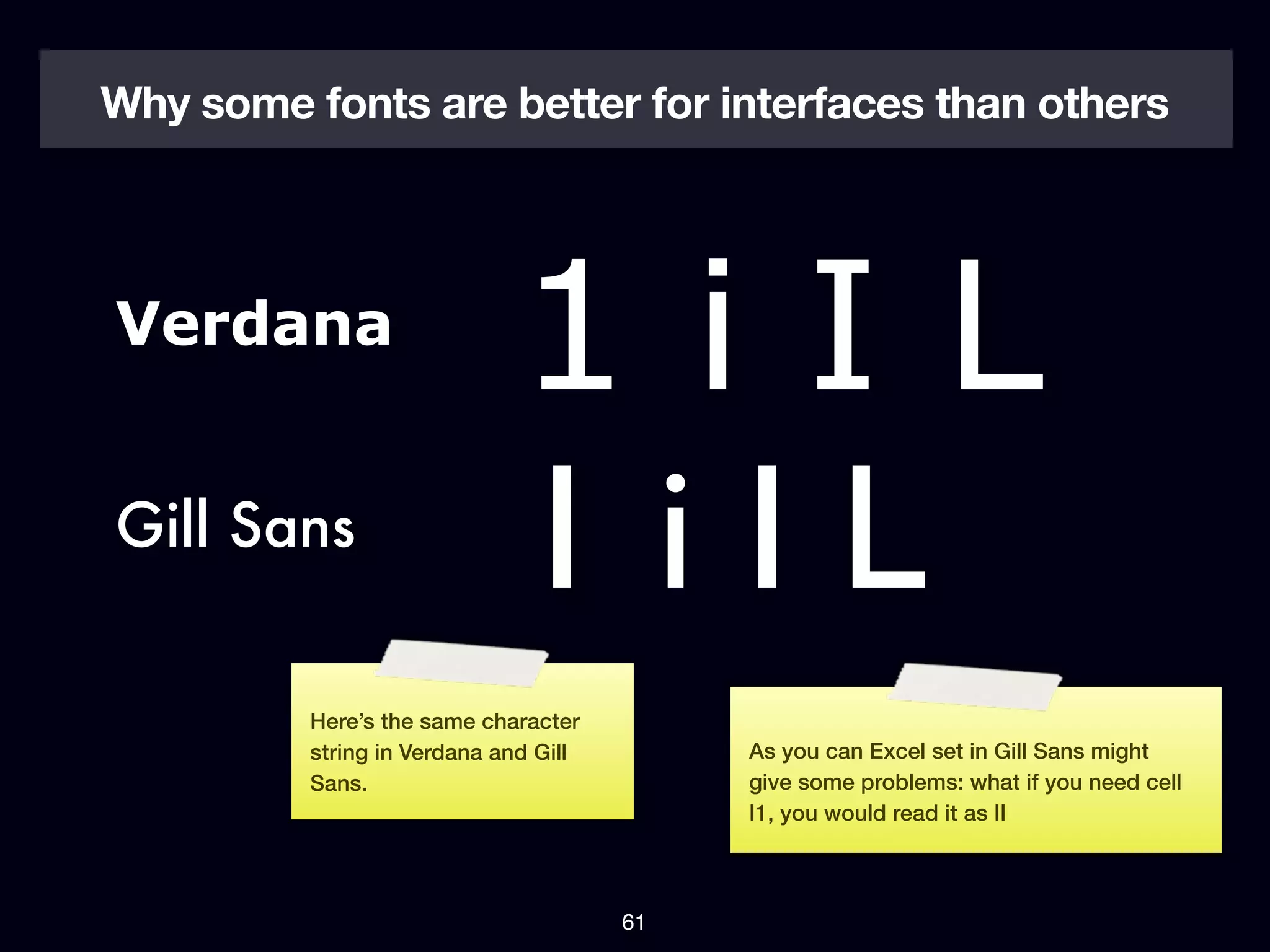 Why some fonts are better for interfaces than others




Verdana
                             1iIL
Gill Sans
                             1iIL
          Here’s the same character
          string in Verdana and Gill        As you can Excel set in Gill Sans might
          Sans.                             give some problems: what if you need cell
                                            I1, you would read it as II



                                       61
 