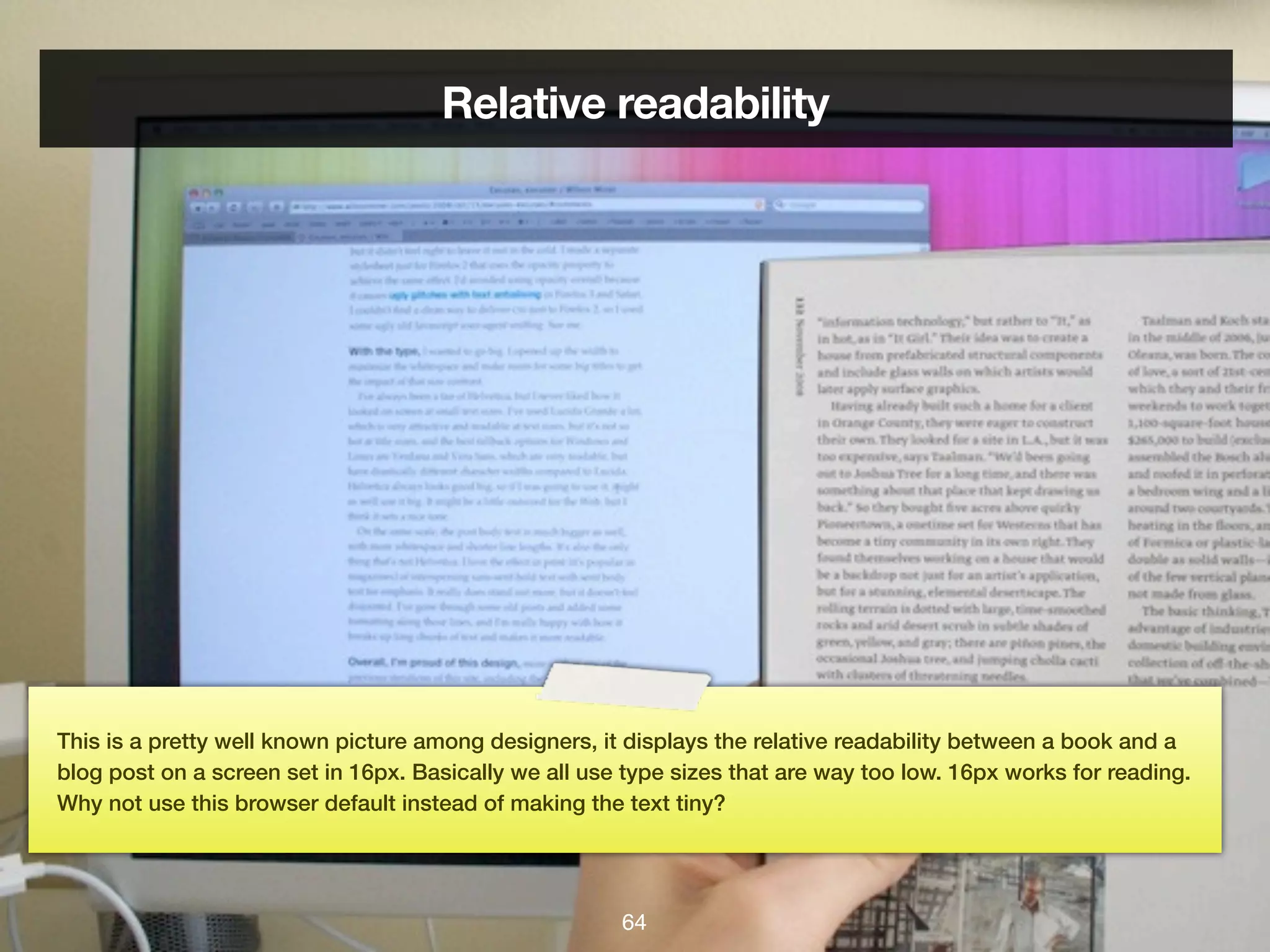 Relative readability




This is a pretty well known picture among designers, it displays the relative readability between a book and a
blog post on a screen set in 16px. Basically we all use type sizes that are way too low. 16px works for reading.
Why not use this browser default instead of making the text tiny?




                                                       64
 