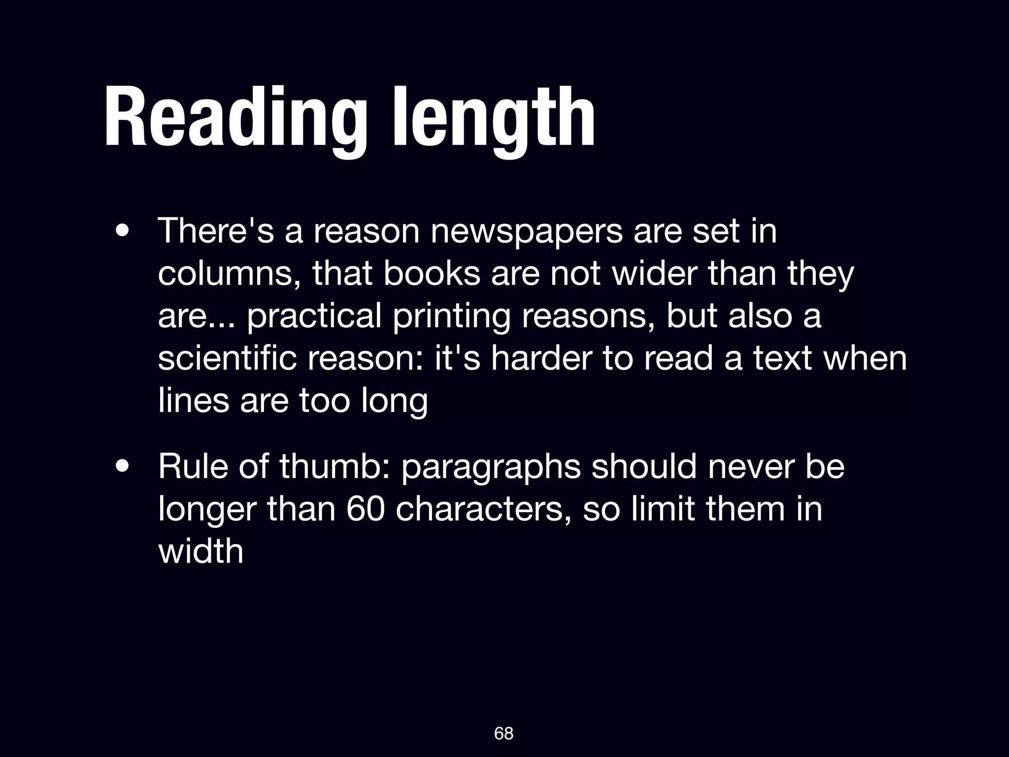 Reading length
• There's a reason newspapers are set in
  columns, that books are not wider than they
  are... practical printing reasons, but also a
  scientiﬁc reason: it's harder to read a text when
  lines are too long
• Rule of thumb: paragraphs should never be
  longer than 60 characters, so limit them in
  width



                        68
 