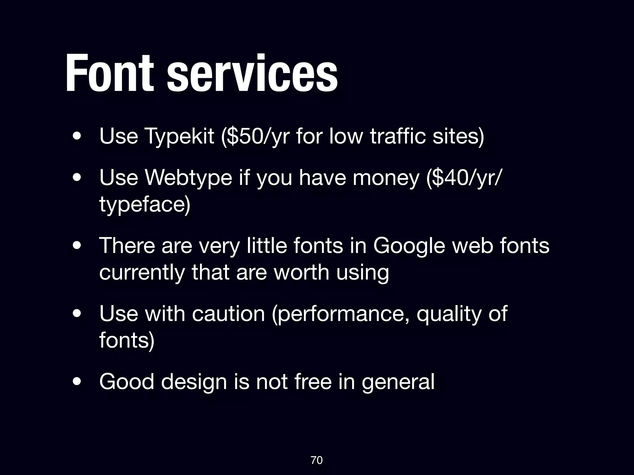 Font services
• Use Typekit ($50/yr for low trafﬁc sites)
• Use Webtype if you have money ($40/yr/
  typeface)
• There are very little fonts in Google web fonts
  currently that are worth using
• Use with caution (performance, quality of
  fonts)
• Good design is not free in general


                        70
 