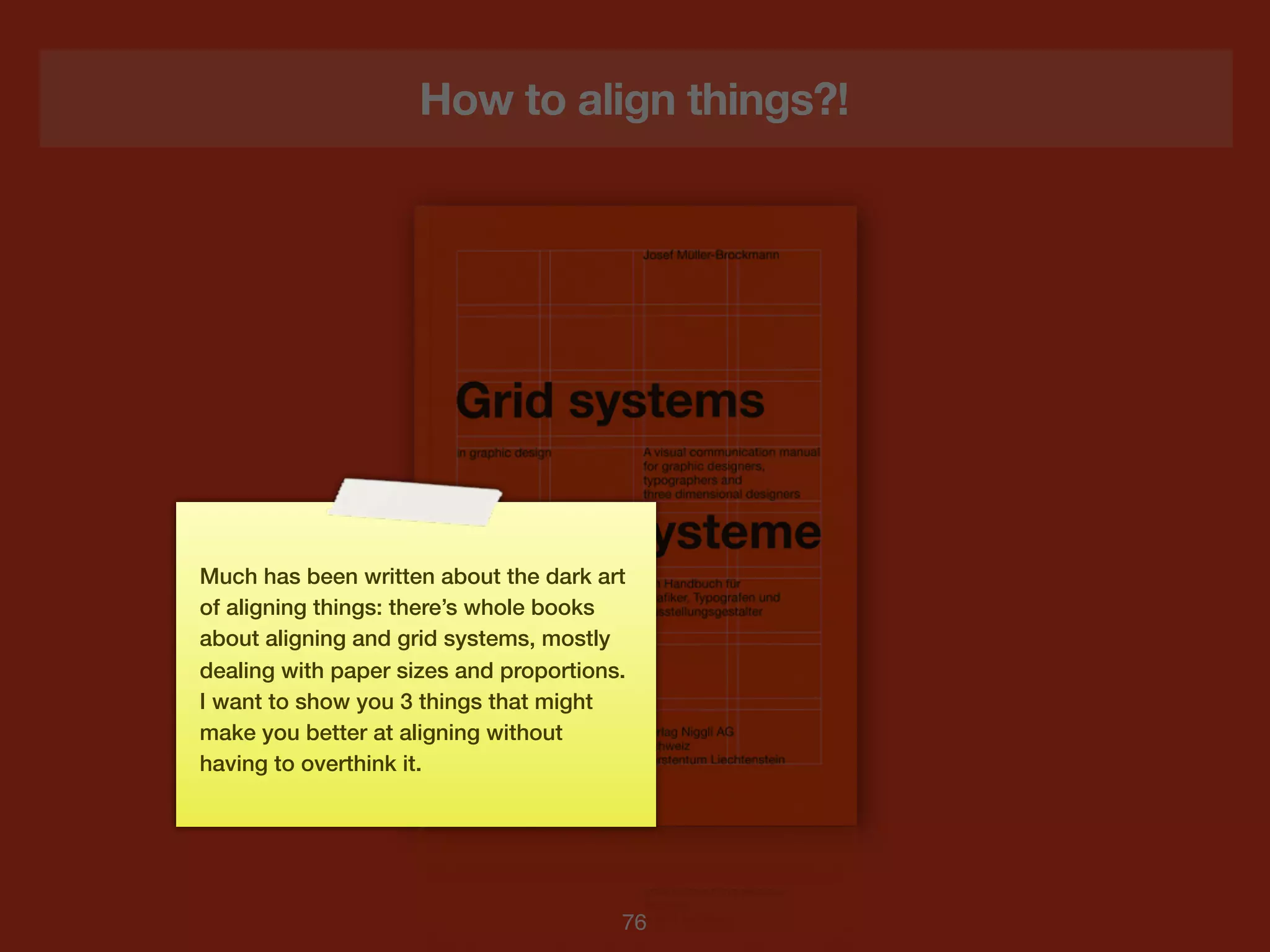 How to align things?!




Much has been written about the dark art
of aligning things: there’s whole books
about aligning and grid systems, mostly
dealing with paper sizes and proportions.
I want to show you 3 things that might
make you better at aligning without
having to overthink it.




                                        76
 