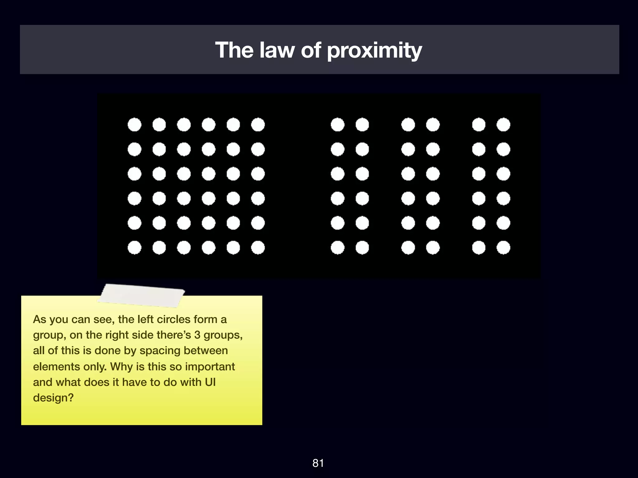 The law of proximity




As you can see, the left circles form a
group, on the right side there’s 3 groups,
all of this is done by spacing between
elements only. Why is this so important
and what does it have to do with UI
design?




                                             81
 