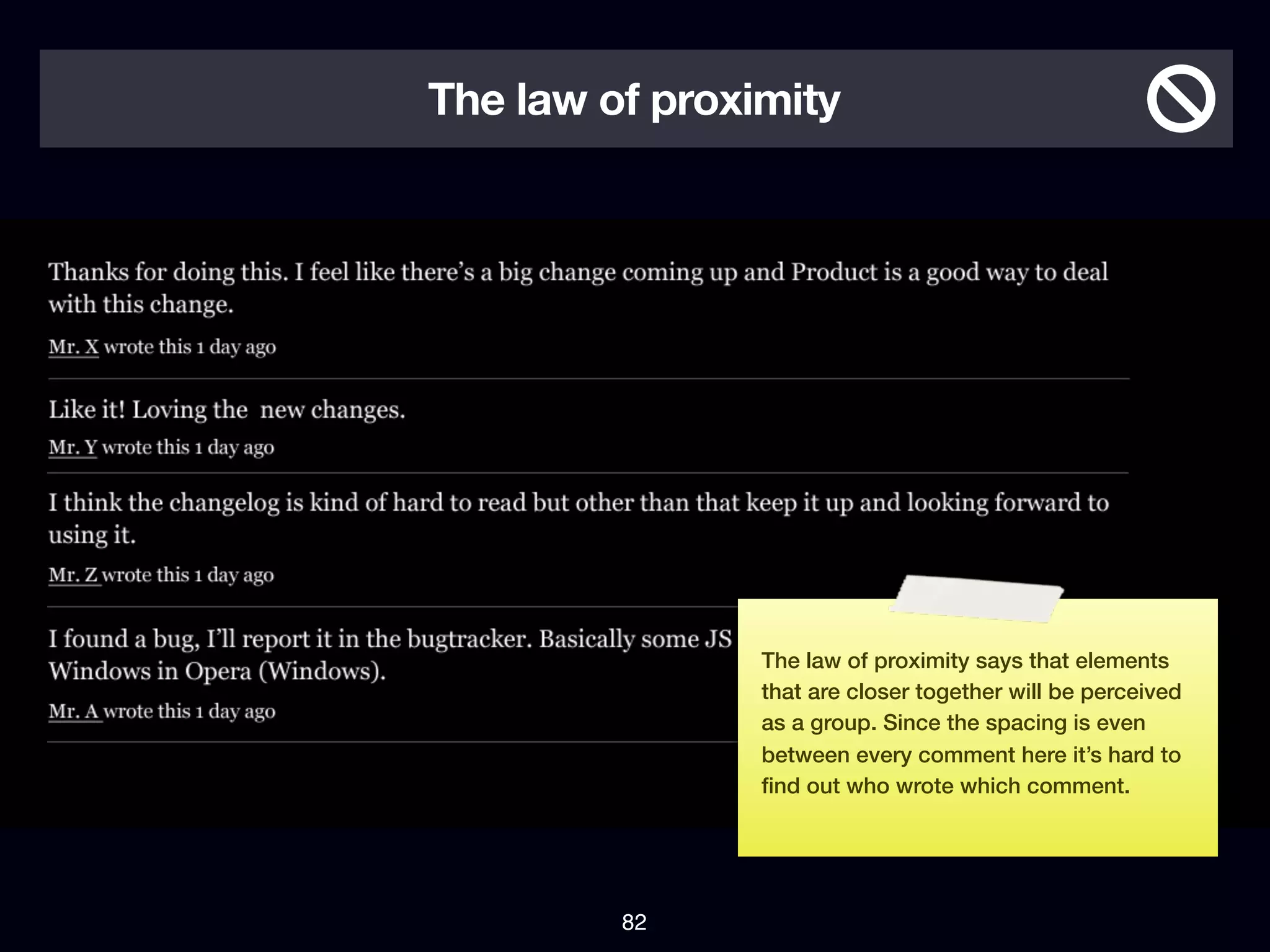 The law of proximity




                The law of proximity says that elements
                that are closer together will be perceived
                as a group. Since the spacing is even
                between every comment here it’s hard to
                ﬁnd out who wrote which comment.




         82
 