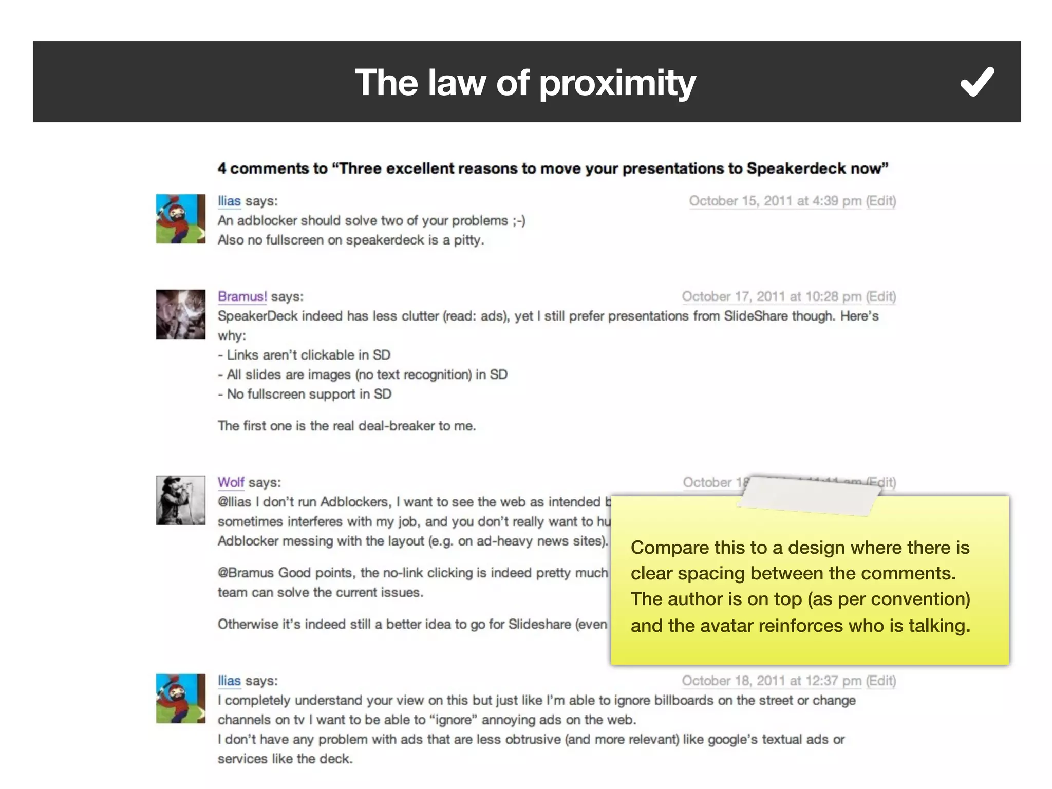 The law of proximity




                Compare this to a design where there is
                clear spacing between the comments.
                The author is on top (as per convention)
                and the avatar reinforces who is talking.




         83
 