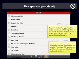 Use space appropriately




                  This is the Netﬂix iPad app, I’m all for
                  proper whitespace, but this is just not an
                  appropriate design for the iPad. You have
                  all this space, why not use it e.g. to
                  display the ﬁlm posters too?




                   It looks like they just stretched out the
                   existing iPhone app. This is a common
                   problem with most Android tablet
                   software these days.



          107
 