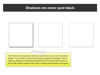 Shadows are never pure black




The ﬁrst box looks kinda like what you would see in a common “developer
design”. Try to soften it a bit more by using a greyish tint (middle), I like to
make my shadows a bit blueish grey (third box). It’s kinda hard to see but
all the little details together often make a design great instead of just good.




                                                     114
 