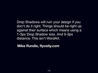 Drop Shadows will ruin your design if you
don't do it right. Things should be right up
against their surface which means using a
1-3px Drop Shadow size. And 0-3px
distance. This isn't WordArt.

Mike Rundle, ﬂyosity.com




                    115
 