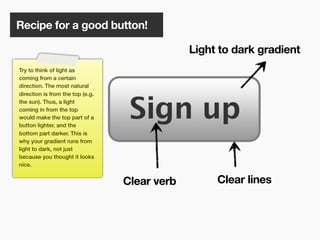 Recipe for a good button!

                                               Light to dark gradient
Try to think of light as
coming from a certain
direction. The most natural
direction is from the top (e.g.
the sun). Thus, a light
coming in from the top
would make the top part of a
button lighter, and the
bottom part darker. This is
why your gradient runs from
light to dark, not just
because you thought it looks
nice.


                                  Clear verb        Clear lines



                                        117
 