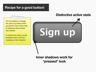 Recipe for a good button!

                                            Distinctive active state
It’s not realistic to change
the color of a button when
you press it but it does help
to reinforce which button
was clicked.

In real life the button would
probably lower a bit thus
creating an inner shadow.




                                Inner shadows work for
                                    “pressed” look

                                      118
 