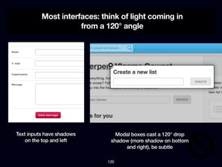 Most interfaces: think of light coming in
                     from a 120° angle




Text inputs have shadows        Modal boxes cast a 120° drop
    on the top and left       shadow (more shadow on bottom
                                   and right), be subtle

                             120
 