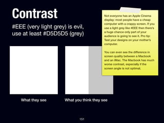 Contrast                                   Not everyone has an Apple Cinema
                                           display: most people have a cheap
                                           computer with a crappy screen. If you
#EEE (very light grey) is evil,            use a light grey like #EEE then there’s

use at least #D5D5D5 (grey)                a huge chance only part of your
                                           audience is going to see it. Pro tip:
                                           Test your designs on your mother’s
                                           computer.

                                           You can even see the difference in
                                           screen quality between a Macbook
                                           and an iMac. The Macbook has much
                                           worse contrast, especially if the
                                           screen angle is not optimal.




   What they see      What you think they see



                             151
 