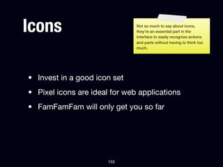 Icons                          Not so much to say about icons,
                               they’re an essential part in the
                               interface to easily recognize actions
                               and parts without having to think too
                               much.




• Invest in a good icon set
• Pixel icons are ideal for web applications
• FamFamFam will only get you so far




                       153
 