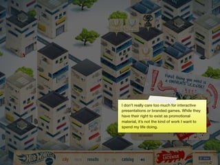 I don’t really care too much for interactive
     presentations or branded games. While they
     have their right to exist as promotional
     material, it’s not the kind of work I want to
     spend my life doing.




16
 