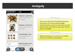 Ambiguity




         This one is a little tricky. The right button below
         means add, and I can see that the toggle
         switches between a grid and a last view, but what
         about the loop icon? Does it mean zoom? Does it
         mean view details?




         Multiple meanings are a common icon problem,
         this can be resolved by using labels.




   162
 