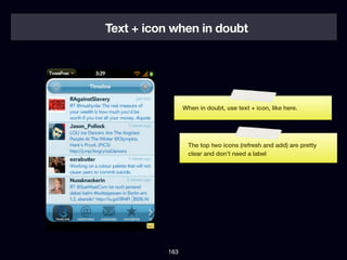 Text + icon when in doubt




                 When in doubt, use text + icon, like here.




                  The top two icons (refresh and add) are pretty
                  clear and don’t need a label




           163
 