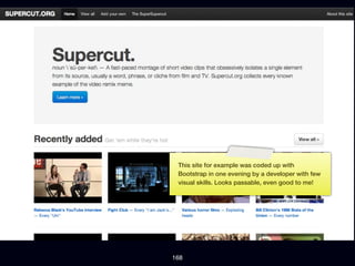 This site for example was coded up with
 Bootstrap in one evening by a developer with few
 visual skills. Looks passable, even good to me!




168
 