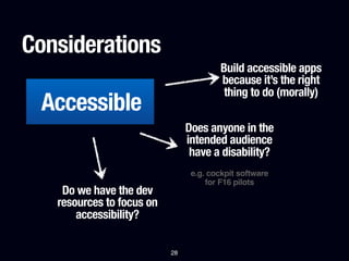Considerations
                                         Build accessible apps
                                         because it’s the right
                                          thing to do (morally)
 Accessible
                                Does anyone in the
                                intended audience
                                 have a disability?
                                 e.g. cockpit software
                                     for F16 pilots
    Do we have the dev
   resources to focus on
       accessibility?

                           28
 