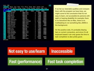 If we list our desirable qualities and compare
                               them with the program we have here, we
                               might come to the conclusion that it’s not
                               easy to learn, not accessible (to persons with
                               sight or hearing disability for example; there
                               is no VoiceOver like on Mac, there is no
                               multitasking to run something like JAWS in
                               the background.

                               On the positive side, it’s probably blazing
                               fast on current computers, and since it’s all
                               keyboard based I can only guess the time to
                               task completion is also pretty good.




Not easy to use/learn        Inaccessible

Fast (performance)       Fast task completion
                        31
 