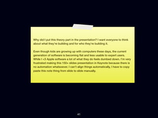 Why did I put this theory part in the presentation? I want everyone to think
about what they’re building and for who they’re building it.

Even though kids are growing up with computers these days, the current
generation of software is becoming ﬂat and less usable to expert users.
While I <3 Apple software a lot of what they do feels dumbed down. I’m very
frustrated making this 150+ slides presentation in Keynote because there is
no automation whatsoever. I can’t align things automatically, I have to copy
paste this note thing from slide to slide manually.




                                   41
 