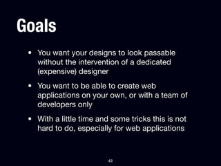 Goals
 • You want your designs to look passable
   without the intervention of a dedicated
   (expensive) designer
 • You want to be able to create web
   applications on your own, or with a team of
   developers only
 • With a little time and some tricks this is not
   hard to do, especially for web applications



                         43
 