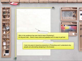 Who in the audience has ever tried to learn Photoshop?
It’s big and vast... there’s many tools and palettes and it’s easy to get lost.




         I took me years to become productive in Photoshop and I understand why
         people are advocating designing in the browser.




                                    48
 