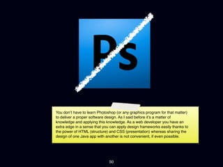 You don’t have to learn Photoshop (or any graphics program for that matter)
to deliver a proper software design. As I said before it’s a matter of
knowledge and applying this knowledge. As a web developer you have an
extra edge in a sense that you can apply design frameworks easily thanks to
the power of HTML (structure) and CSS (presentation) whereas sharing the
design of one Java app with another is not convenient, if even possible.




                              50
 