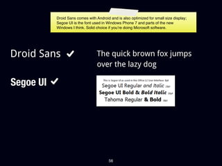 Droid Sans comes with Android and is also optimized for small size display;
           Segoe UI is the font used in Windows Phone 7 and parts of the new
           Windows I think. Solid choice if you’re doing Microsoft software.




Droid Sans                        The quick brown fox jumps
                                  over the lazy dog

Segoe UI




                                         56
 