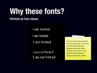 Why these fonts?
Hinted at low sizes




                      The two fonts at the bottom
                      will not be named... hint: one
                      is universally hated by
                      designers and the other
                      caused a stir when it was
                      used as the subtitle for
                      James Cameron’s Avatar
 