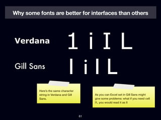 Why some fonts are better for interfaces than others




Verdana
                             1iIL
Gill Sans
                             1iIL
          Here’s the same character
          string in Verdana and Gill        As you can Excel set in Gill Sans might
          Sans.                             give some problems: what if you need cell
                                            I1, you would read it as II



                                       61
 
