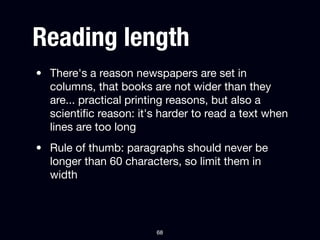 Reading length
• There's a reason newspapers are set in
  columns, that books are not wider than they
  are... practical printing reasons, but also a
  scientiﬁc reason: it's harder to read a text when
  lines are too long
• Rule of thumb: paragraphs should never be
  longer than 60 characters, so limit them in
  width



                        68
 