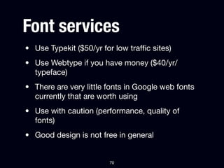 Font services
• Use Typekit ($50/yr for low trafﬁc sites)
• Use Webtype if you have money ($40/yr/
  typeface)
• There are very little fonts in Google web fonts
  currently that are worth using
• Use with caution (performance, quality of
  fonts)
• Good design is not free in general


                        70
 