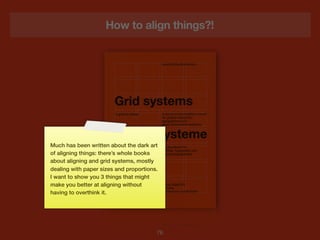 How to align things?!




Much has been written about the dark art
of aligning things: there’s whole books
about aligning and grid systems, mostly
dealing with paper sizes and proportions.
I want to show you 3 things that might
make you better at aligning without
having to overthink it.




                                        76
 
