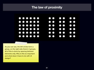 The law of proximity




As you can see, the left circles form a
group, on the right side there’s 3 groups,
all of this is done by spacing between
elements only. Why is this so important
and what does it have to do with UI
design?




                                             81
 