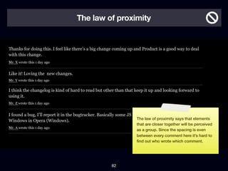 The law of proximity




                The law of proximity says that elements
                that are closer together will be perceived
                as a group. Since the spacing is even
                between every comment here it’s hard to
                ﬁnd out who wrote which comment.




         82
 