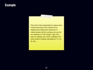 Example




          This part of the presentation is about how
          I keep returning to the number 6 for
          aligning and spacing UI elements. It
          makes sense: all the numbers we use for
          our defaults (1.5 line height, 16px font
          size for reading, etc.) form multiples of 6
          when used in simple calculations: 12, 18,
          24, 36, ...




                              87
 